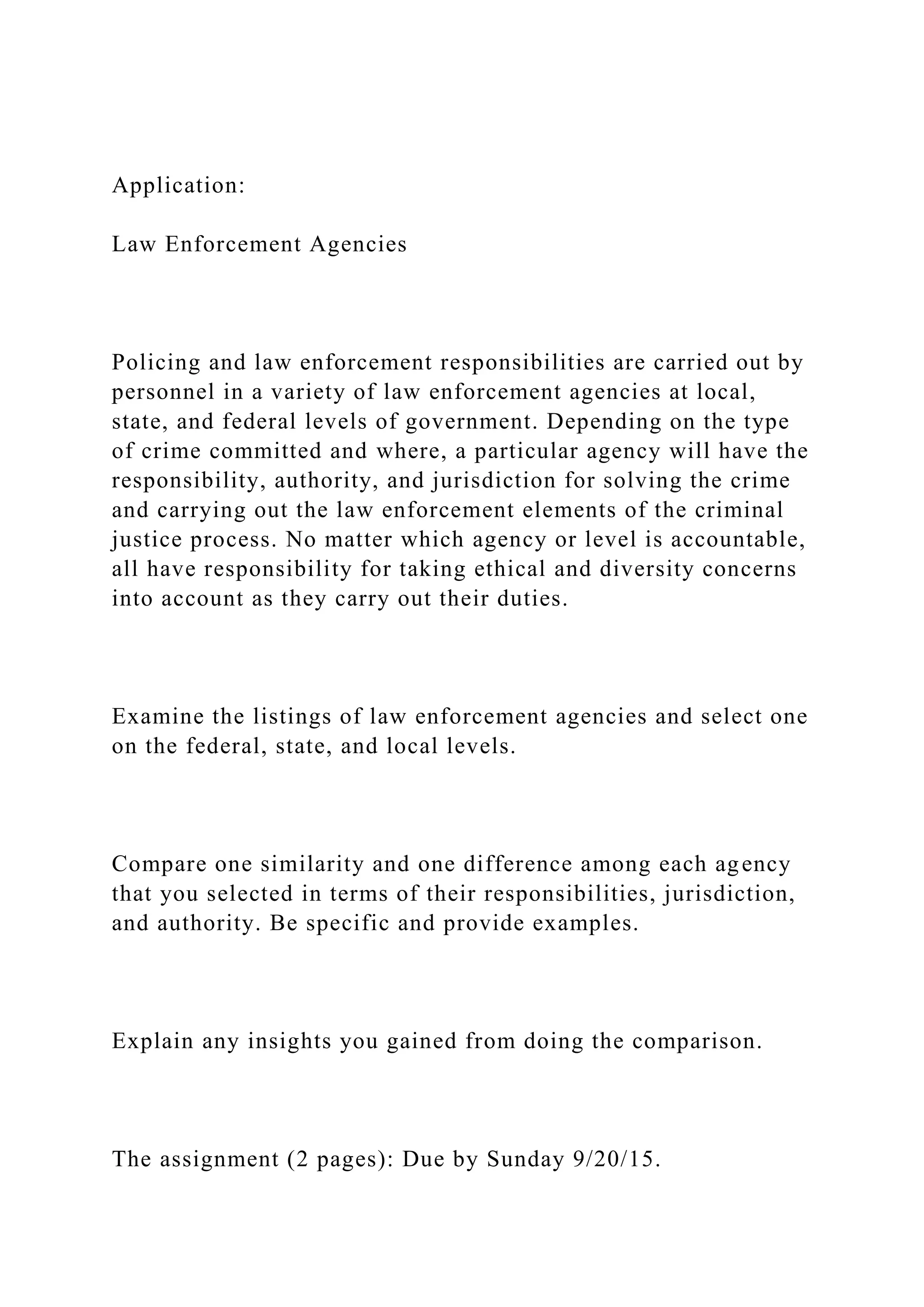 Application:
Law Enforcement Agencies
Policing and law enforcement responsibilities are carried out by
personnel in a variety of law enforcement agencies at local,
state, and federal levels of government. Depending on the type
of crime committed and where, a particular agency will have the
responsibility, authority, and jurisdiction for solving the crime
and carrying out the law enforcement elements of the criminal
justice process. No matter which agency or level is accountable,
all have responsibility for taking ethical and diversity concerns
into account as they carry out their duties.
Examine the listings of law enforcement agencies and select one
on the federal, state, and local levels.
Compare one similarity and one difference among each agency
that you selected in terms of their responsibilities, jurisdiction,
and authority. Be specific and provide examples.
Explain any insights you gained from doing the comparison.
The assignment (2 pages): Due by Sunday 9/20/15.