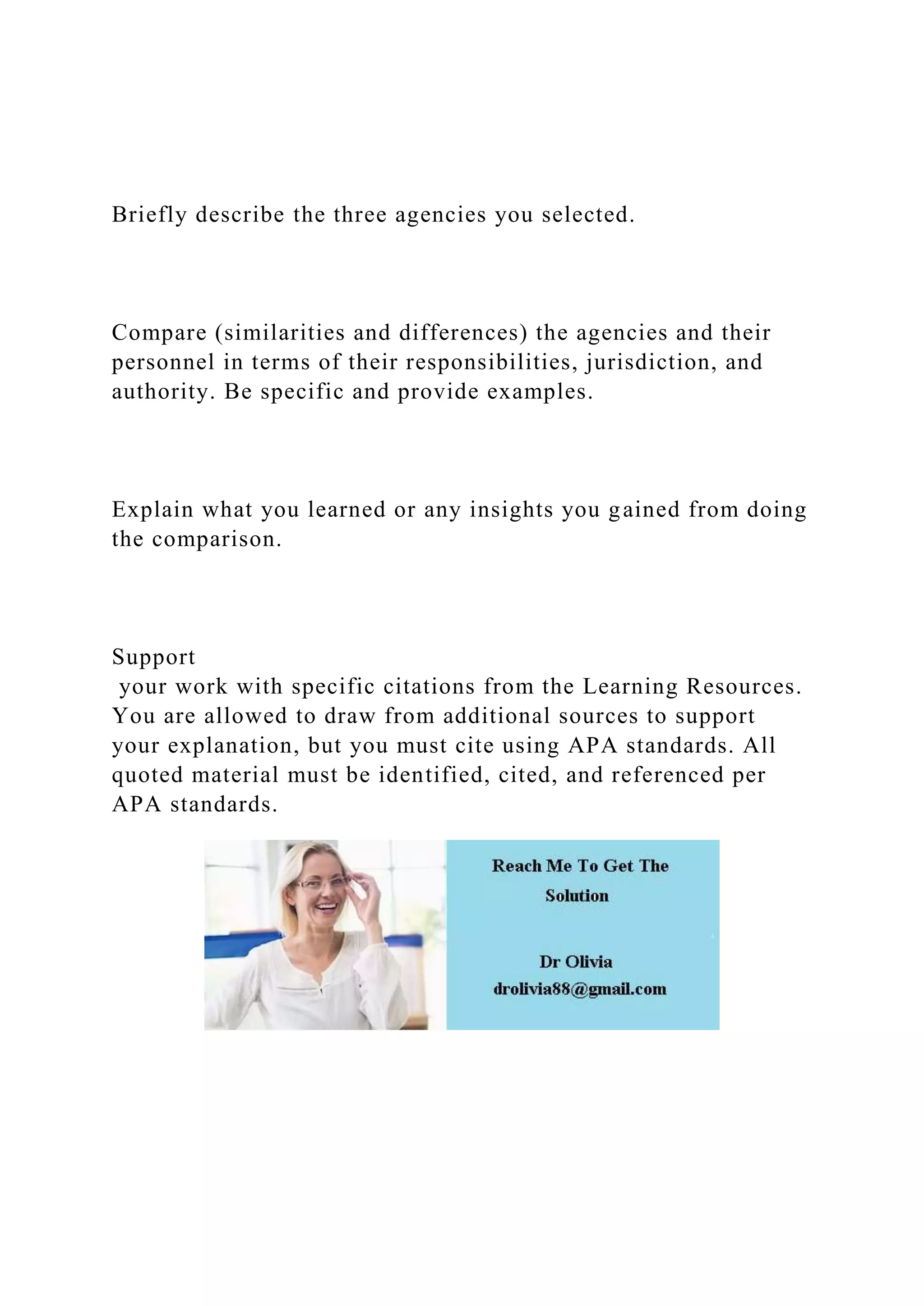 Briefly describe the three agencies you selected.
Compare (similarities and differences) the agencies and their
personnel in terms of their responsibilities, jurisdiction, and
authority. Be specific and provide examples.
Explain what you learned or any insights you gained from doing
the comparison.
Support
your work with specific citations from the Learning Resources.
You are allowed to draw from additional sources to support
your explanation, but you must cite using APA standards. All
quoted material must be identified, cited, and referenced per
APA standards.