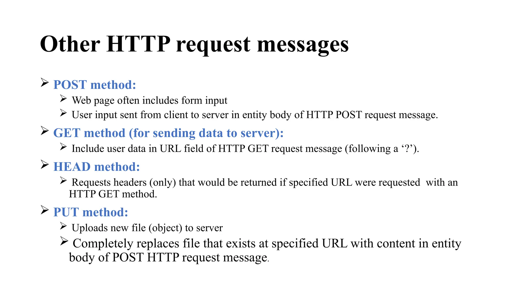 Other HTTP request messages
 POST method:
 Web page often includes form input
 User input sent from client to server in entity body of HTTP POST request message.
 GET method (for sending data to server):
 Include user data in URL field of HTTP GET request message (following a ‘?’).
 HEAD method:
 Requests headers (only) that would be returned if specified URL were requested with an
HTTP GET method.
 PUT method:
 Uploads new file (object) to server
 Completely replaces file that exists at specified URL with content in entity
body of POST HTTP request message.
 