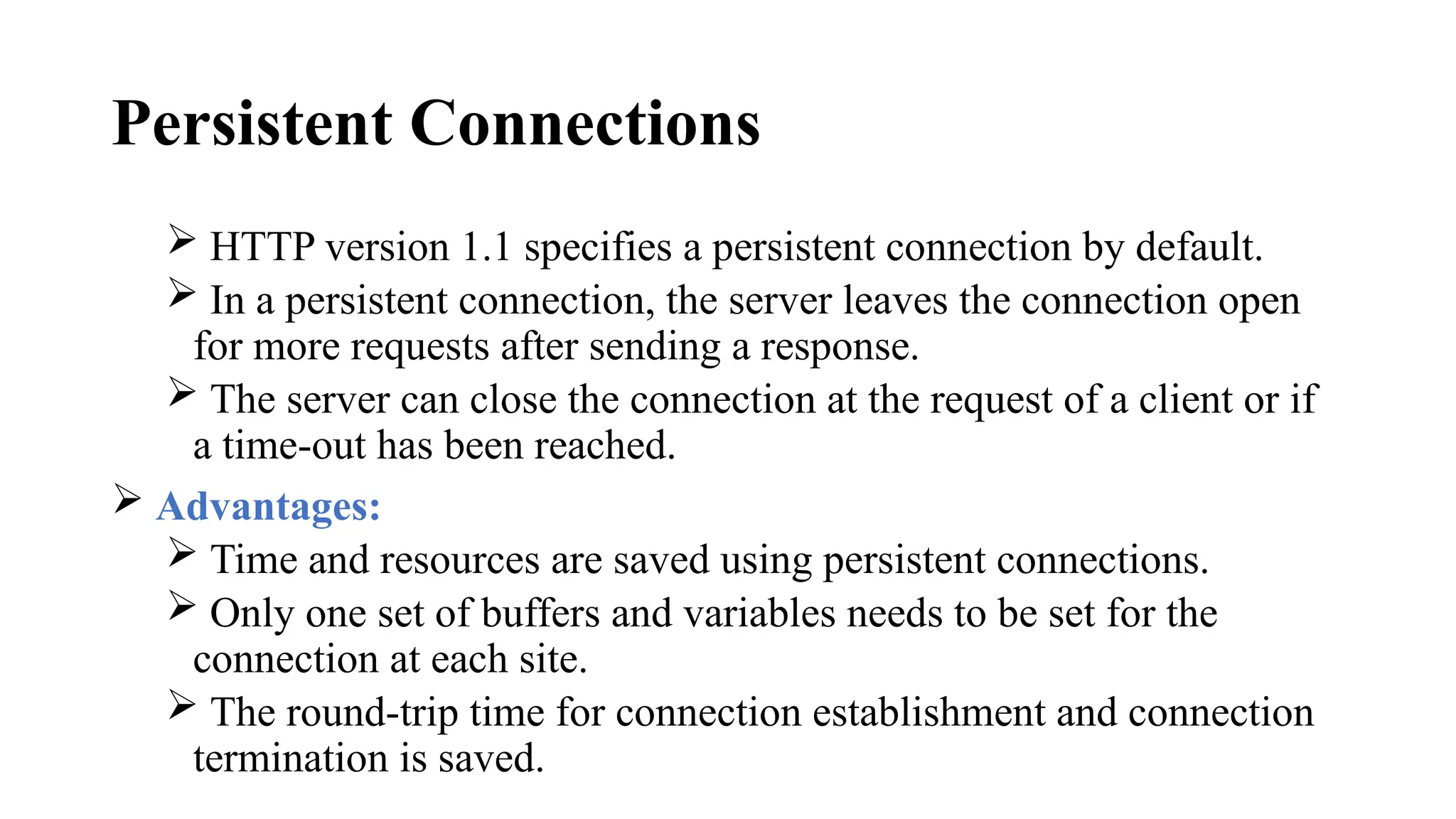 Persistent Connections
 HTTP version 1.1 specifies a persistent connection by default.
 In a persistent connection, the server leaves the connection open
for more requests after sending a response.
 The server can close the connection at the request of a client or if
a time-out has been reached.
 Advantages:
 Time and resources are saved using persistent connections.
 Only one set of buffers and variables needs to be set for the
connection at each site.
 The round-trip time for connection establishment and connection
termination is saved.
 