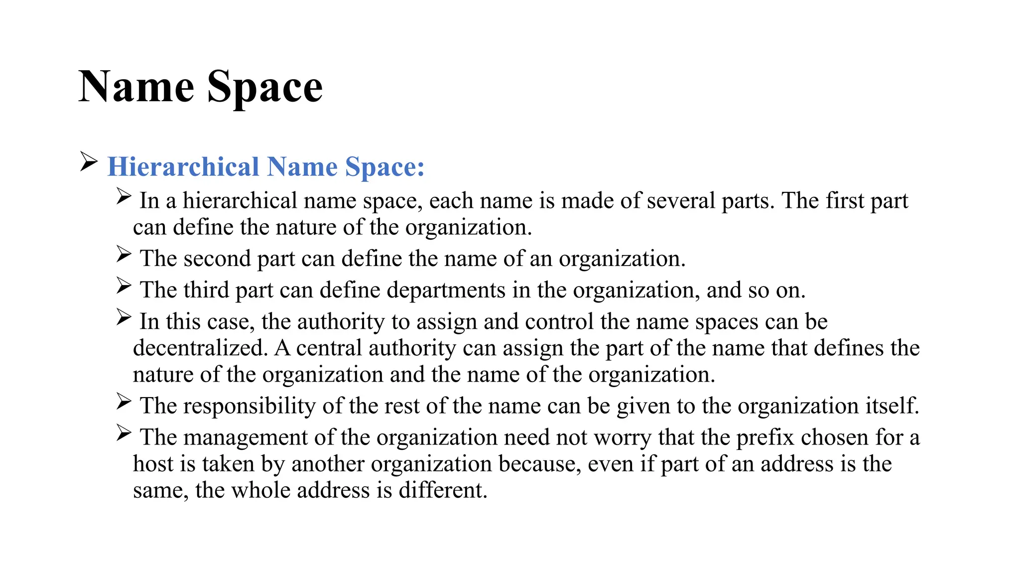 Name Space
 Hierarchical Name Space:
 In a hierarchical name space, each name is made of several parts. The first part
can define the nature of the organization.
 The second part can define the name of an organization.
 The third part can define departments in the organization, and so on.
 In this case, the authority to assign and control the name spaces can be
decentralized. A central authority can assign the part of the name that defines the
nature of the organization and the name of the organization.
 The responsibility of the rest of the name can be given to the organization itself.
 The management of the organization need not worry that the prefix chosen for a
host is taken by another organization because, even if part of an address is the
same, the whole address is different.
 