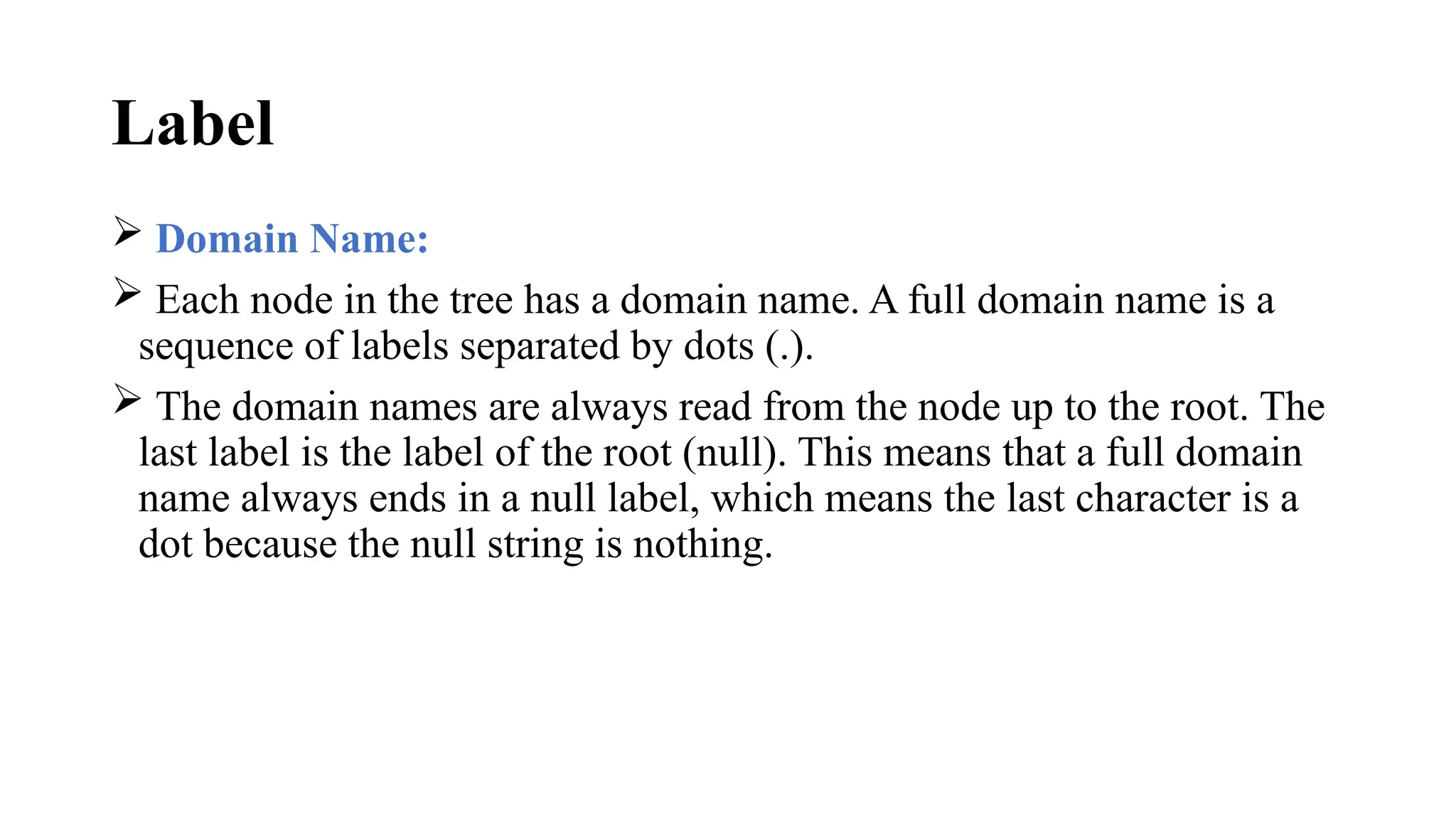 Label
 Domain Name:
 Each node in the tree has a domain name. A full domain name is a
sequence of labels separated by dots (.).
 The domain names are always read from the node up to the root. The
last label is the label of the root (null). This means that a full domain
name always ends in a null label, which means the last character is a
dot because the null string is nothing.
 