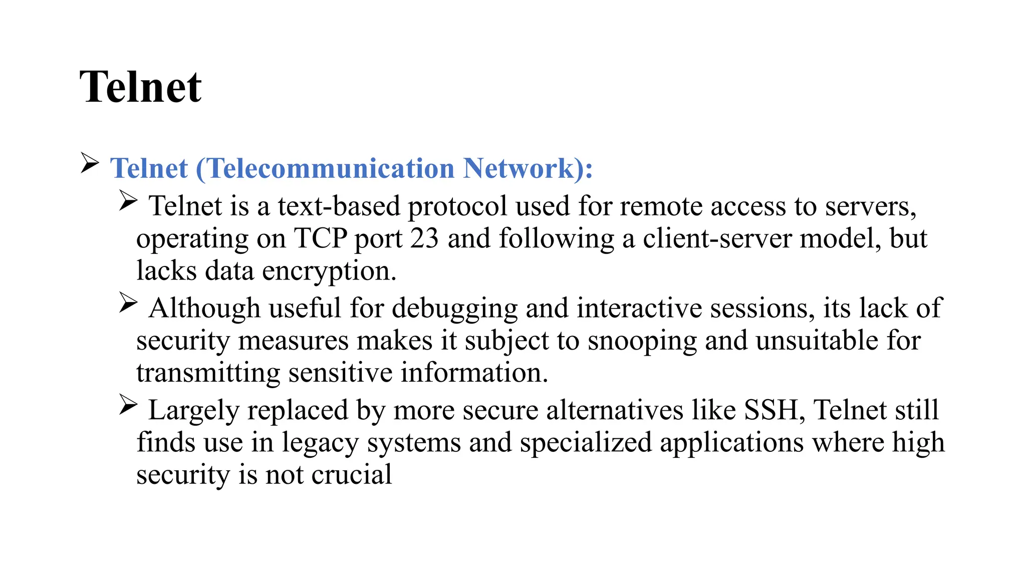 Telnet
 Telnet (Telecommunication Network):
 Telnet is a text-based protocol used for remote access to servers,
operating on TCP port 23 and following a client-server model, but
lacks data encryption.
 Although useful for debugging and interactive sessions, its lack of
security measures makes it subject to snooping and unsuitable for
transmitting sensitive information.
 Largely replaced by more secure alternatives like SSH, Telnet still
finds use in legacy systems and specialized applications where high
security is not crucial
 