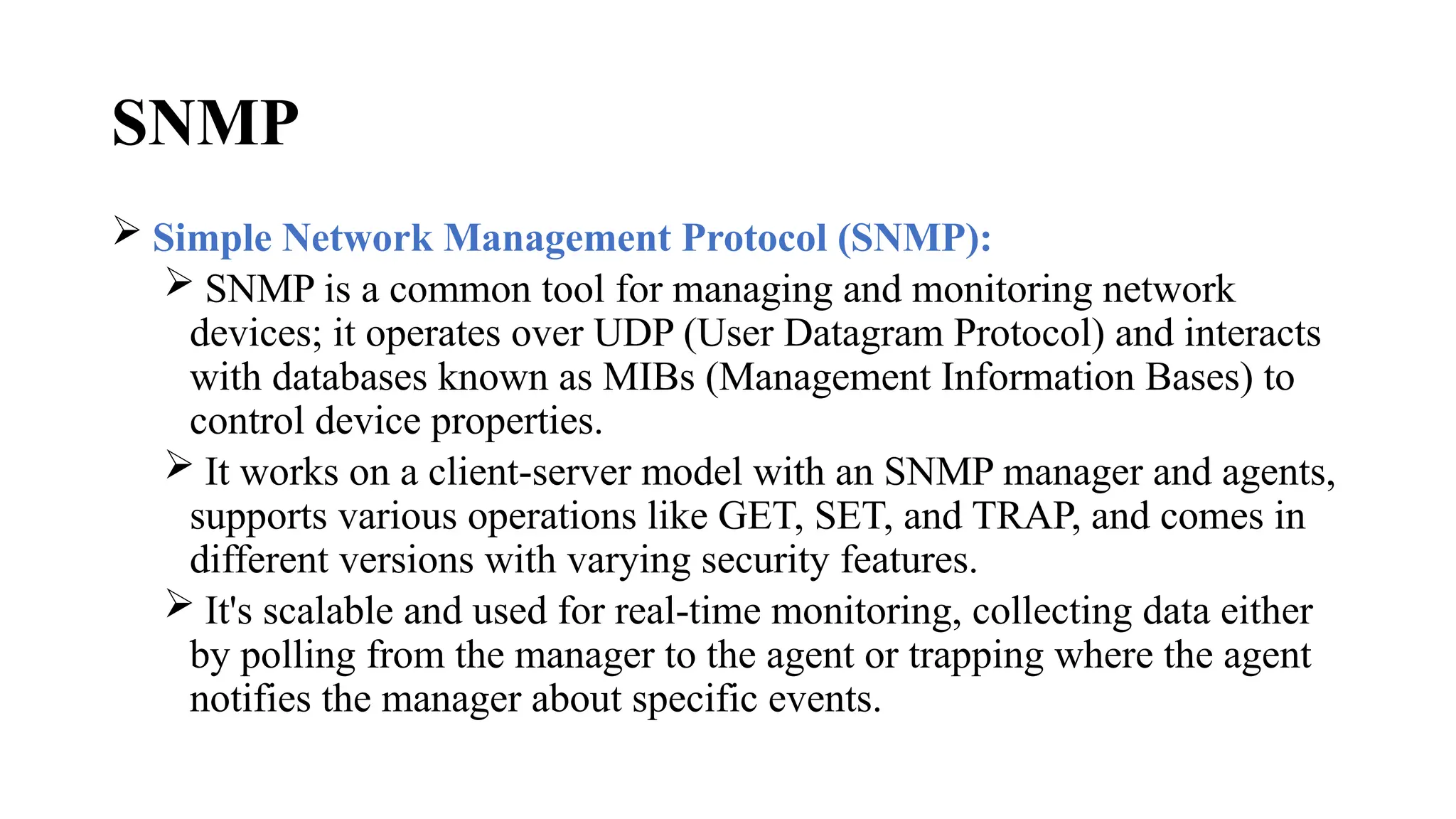 SNMP
 Simple Network Management Protocol (SNMP):
 SNMP is a common tool for managing and monitoring network
devices; it operates over UDP (User Datagram Protocol) and interacts
with databases known as MIBs (Management Information Bases) to
control device properties.
 It works on a client-server model with an SNMP manager and agents,
supports various operations like GET, SET, and TRAP, and comes in
different versions with varying security features.
 It's scalable and used for real-time monitoring, collecting data either
by polling from the manager to the agent or trapping where the agent
notifies the manager about specific events.
 