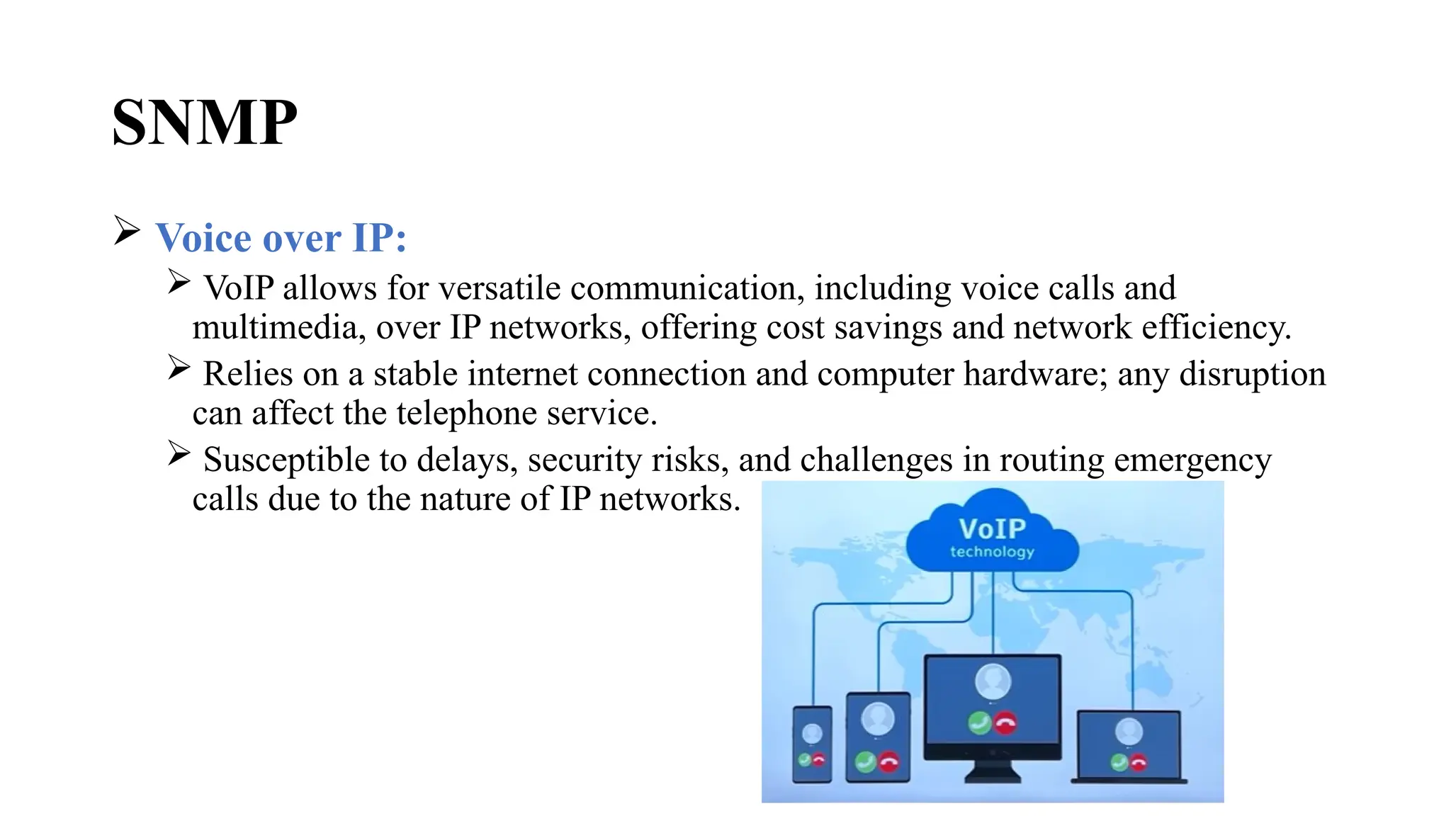 SNMP
 Voice over IP:
 VoIP allows for versatile communication, including voice calls and
multimedia, over IP networks, offering cost savings and network efficiency.
 Relies on a stable internet connection and computer hardware; any disruption
can affect the telephone service.
 Susceptible to delays, security risks, and challenges in routing emergency
calls due to the nature of IP networks.
 