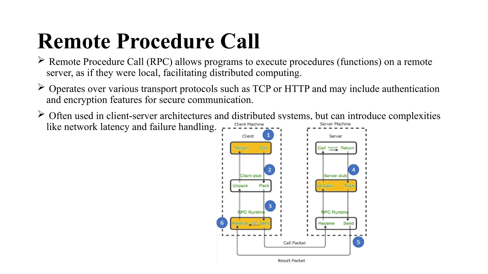 Remote Procedure Call
 Remote Procedure Call (RPC) allows programs to execute procedures (functions) on a remote
server, as if they were local, facilitating distributed computing.
 Operates over various transport protocols such as TCP or HTTP and may include authentication
and encryption features for secure communication.
 Often used in client-server architectures and distributed systems, but can introduce complexities
like network latency and failure handling.
 