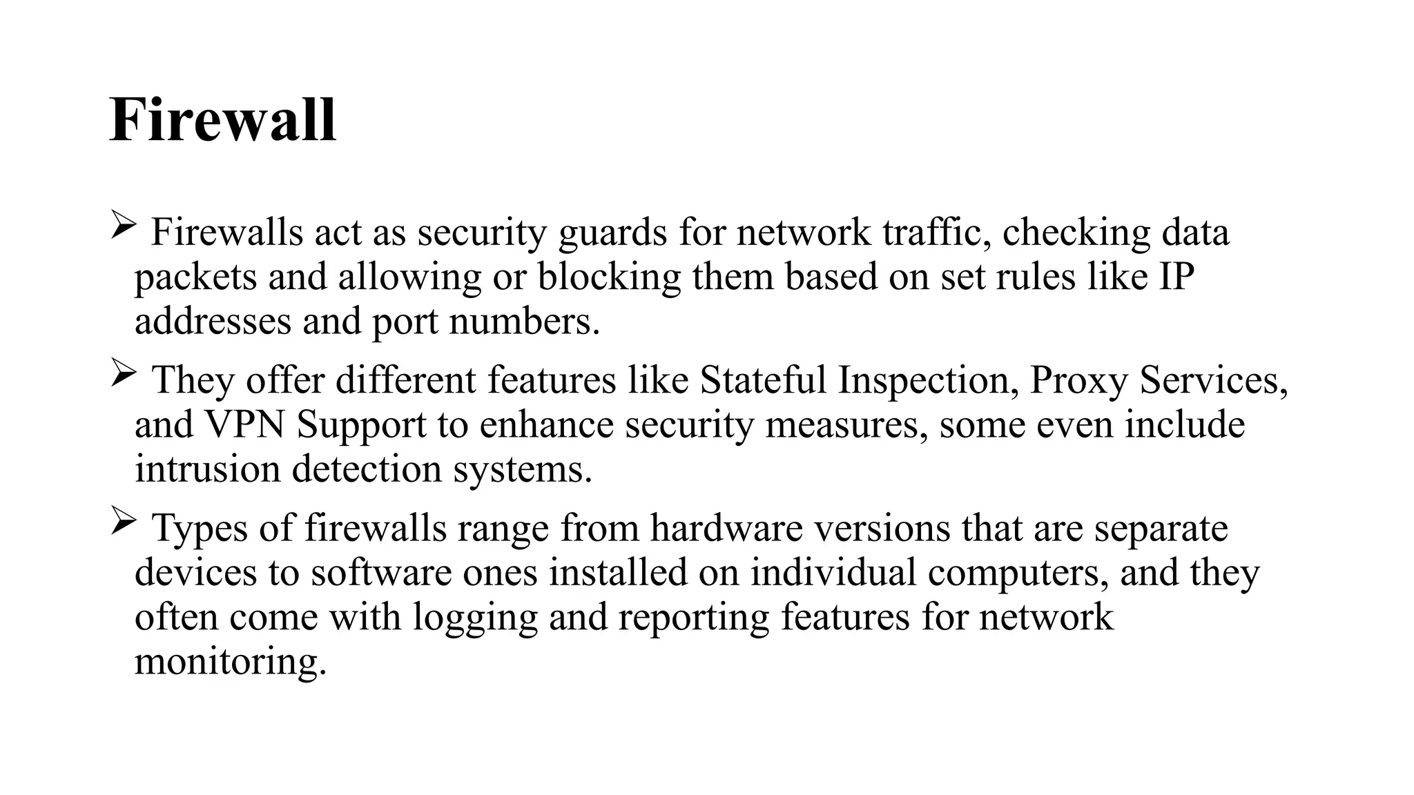 Firewall
 Firewalls act as security guards for network traffic, checking data
packets and allowing or blocking them based on set rules like IP
addresses and port numbers.
 They offer different features like Stateful Inspection, Proxy Services,
and VPN Support to enhance security measures, some even include
intrusion detection systems.
 Types of firewalls range from hardware versions that are separate
devices to software ones installed on individual computers, and they
often come with logging and reporting features for network
monitoring.
 