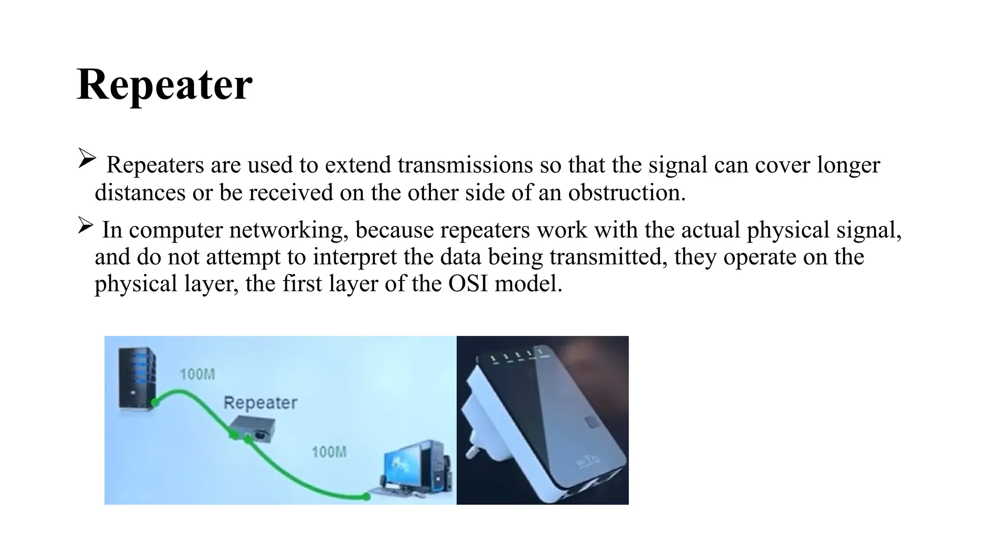 Repeater
 Repeaters are used to extend transmissions so that the signal can cover longer
distances or be received on the other side of an obstruction.
 In computer networking, because repeaters work with the actual physical signal,
and do not attempt to interpret the data being transmitted, they operate on the
physical layer, the first layer of the OSI model.
 