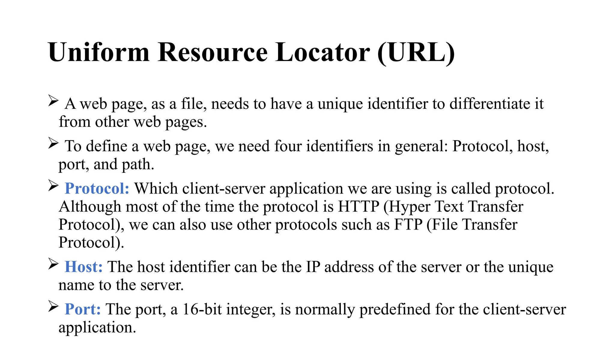 Uniform Resource Locator (URL)
 A web page, as a file, needs to have a unique identifier to differentiate it
from other web pages.
 To define a web page, we need four identifiers in general: Protocol, host,
port, and path.
 Protocol: Which client-server application we are using is called protocol.
Although most of the time the protocol is HTTP (Hyper Text Transfer
Protocol), we can also use other protocols such as FTP (File Transfer
Protocol).
 Host: The host identifier can be the IP address of the server or the unique
name to the server.
 Port: The port, a 16-bit integer, is normally predefined for the client-server
application.
 