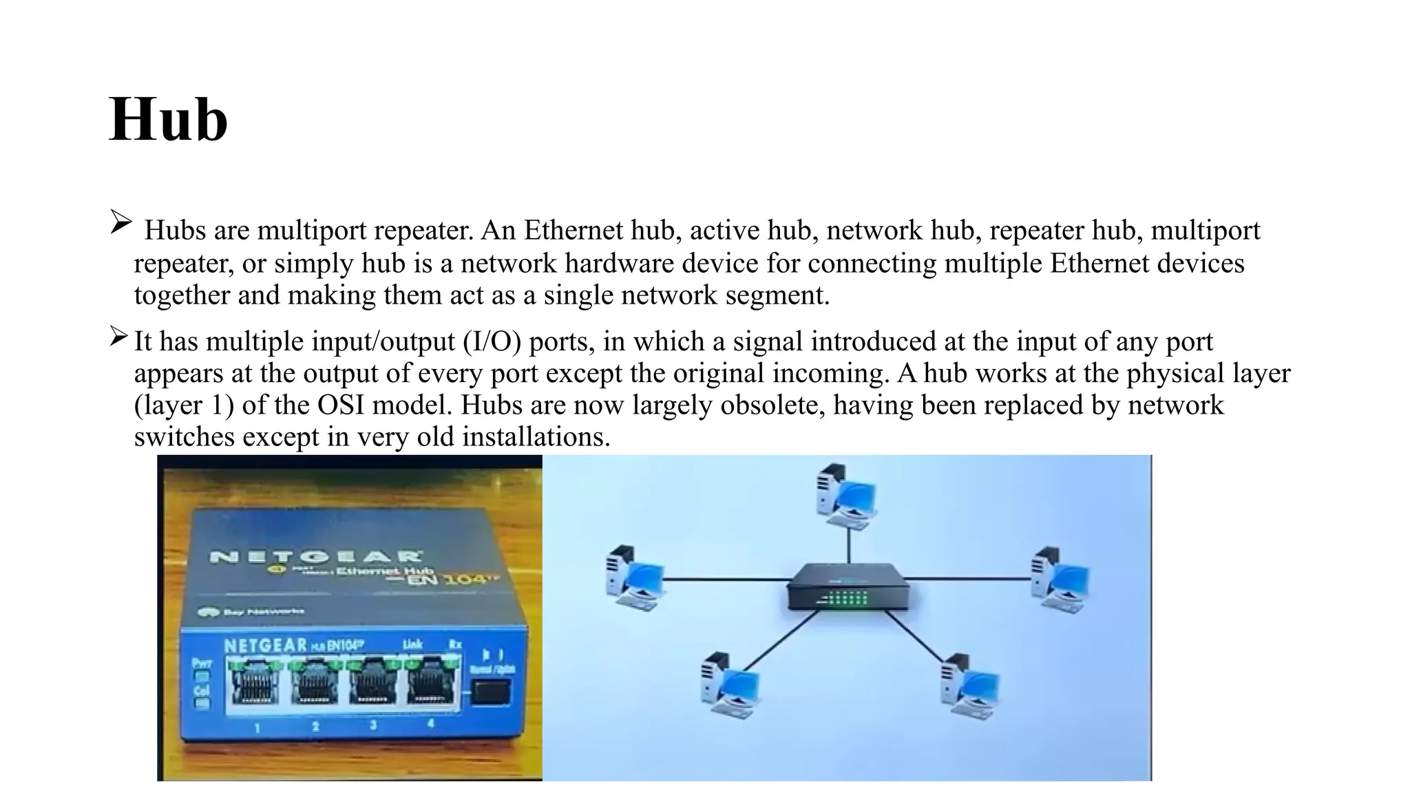 Hub
 Hubs are multiport repeater. An Ethernet hub, active hub, network hub, repeater hub, multiport
repeater, or simply hub is a network hardware device for connecting multiple Ethernet devices
together and making them act as a single network segment.
It has multiple input/output (I/O) ports, in which a signal introduced at the input of any port
appears at the output of every port except the original incoming. A hub works at the physical layer
(layer 1) of the OSI model. Hubs are now largely obsolete, having been replaced by network
switches except in very old installations.
 