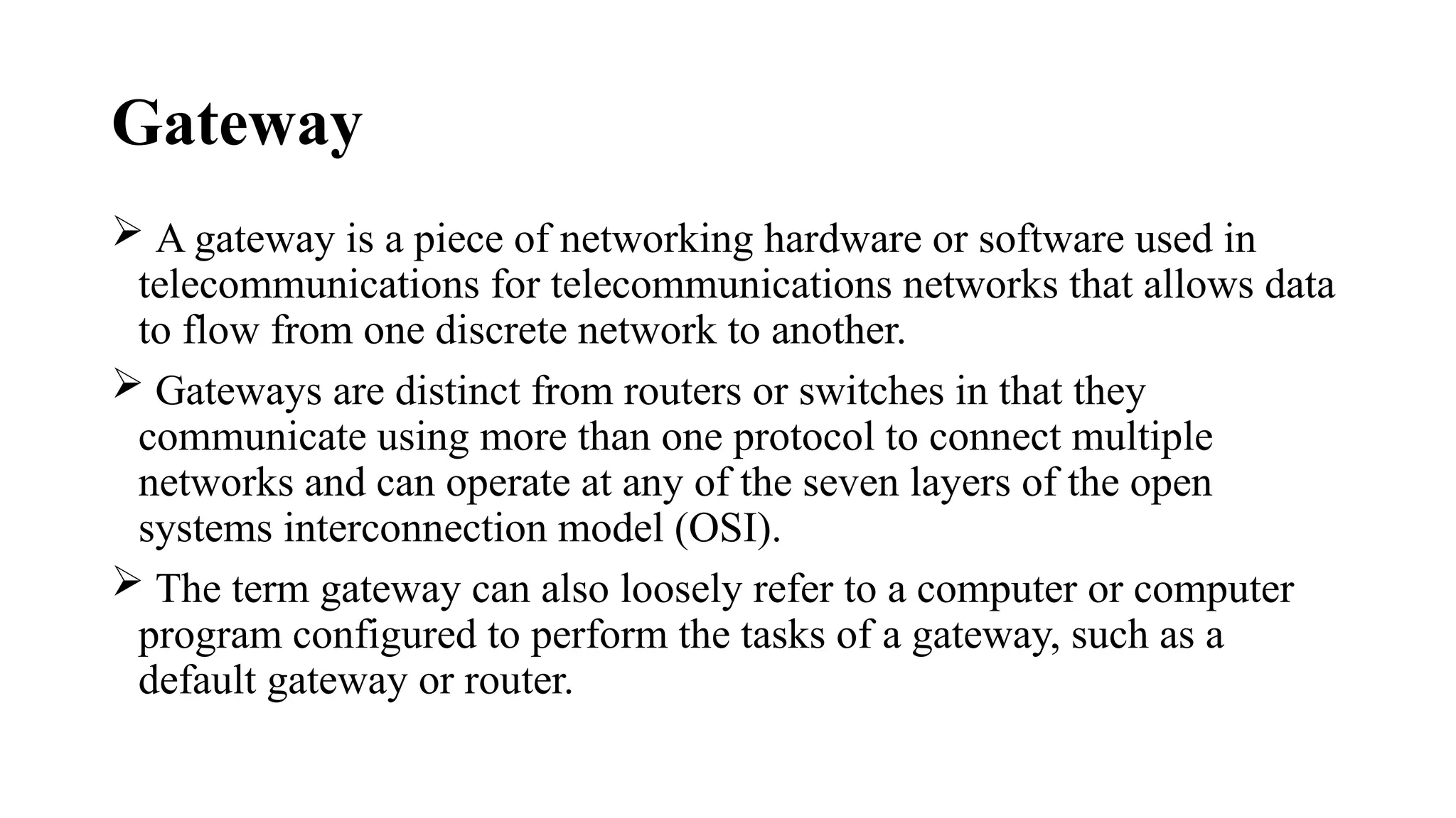 Gateway
 A gateway is a piece of networking hardware or software used in
telecommunications for telecommunications networks that allows data
to flow from one discrete network to another.
 Gateways are distinct from routers or switches in that they
communicate using more than one protocol to connect multiple
networks and can operate at any of the seven layers of the open
systems interconnection model (OSI).
 The term gateway can also loosely refer to a computer or computer
program configured to perform the tasks of a gateway, such as a
default gateway or router.
 