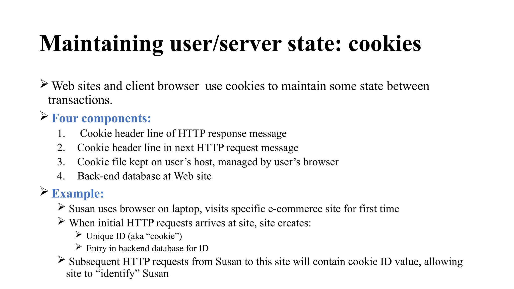 Maintaining user/server state: cookies
Web sites and client browser use cookies to maintain some state between
transactions.
Four components:
1. Cookie header line of HTTP response message
2. Cookie header line in next HTTP request message
3. Cookie file kept on user’s host, managed by user’s browser
4. Back-end database at Web site
Example:
 Susan uses browser on laptop, visits specific e-commerce site for first time
 When initial HTTP requests arrives at site, site creates:
 Unique ID (aka “cookie”)
 Entry in backend database for ID
 Subsequent HTTP requests from Susan to this site will contain cookie ID value, allowing
site to “identify” Susan
 