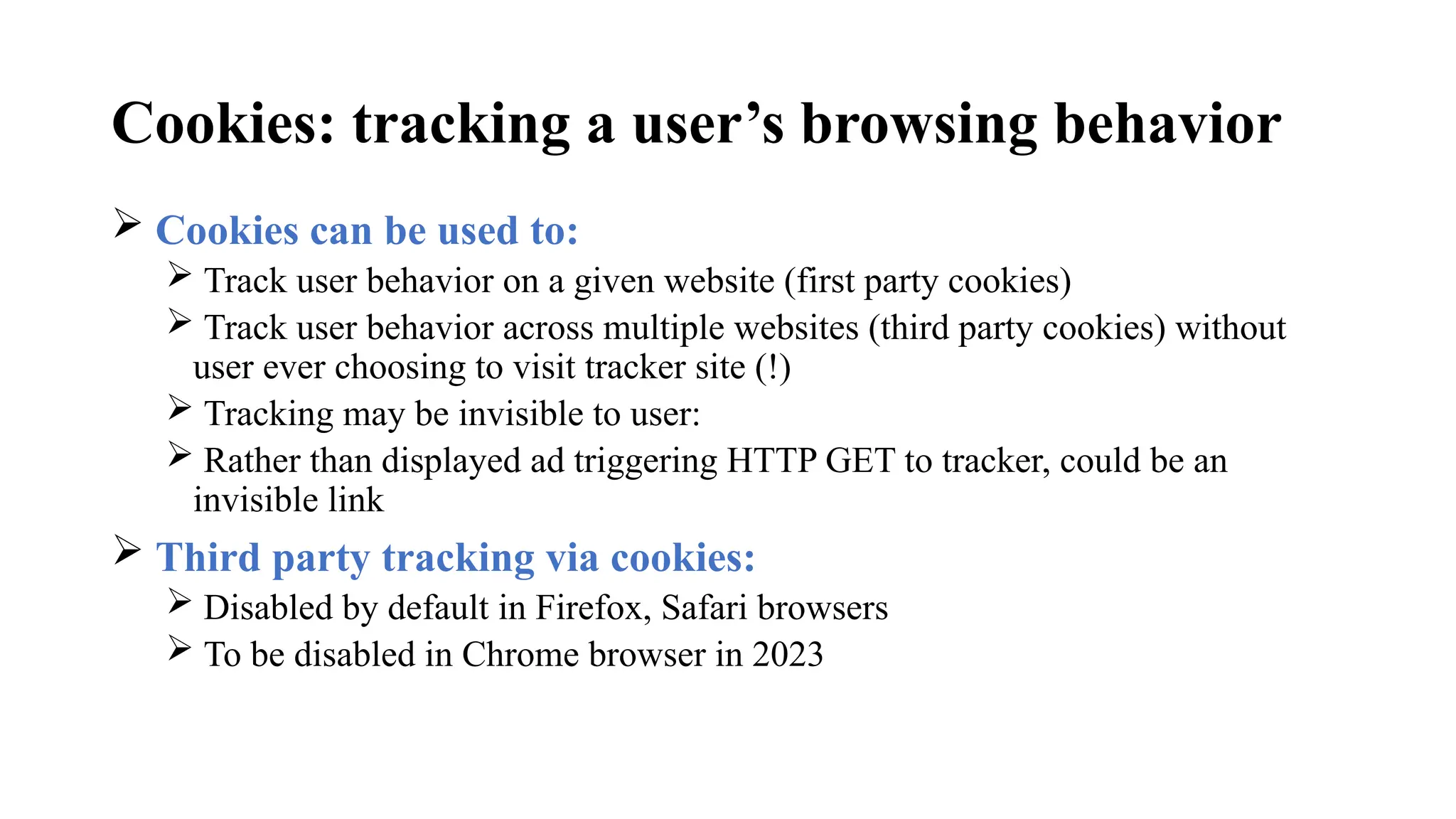 Cookies: tracking a user’s browsing behavior
 Cookies can be used to:
 Track user behavior on a given website (first party cookies)
 Track user behavior across multiple websites (third party cookies) without
user ever choosing to visit tracker site (!)
 Tracking may be invisible to user:
 Rather than displayed ad triggering HTTP GET to tracker, could be an
invisible link
 Third party tracking via cookies:
 Disabled by default in Firefox, Safari browsers
 To be disabled in Chrome browser in 2023
 
