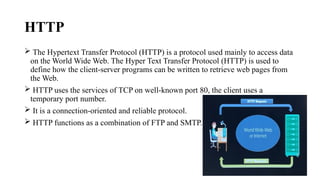 HTTP
 The Hypertext Transfer Protocol (HTTP) is a protocol used mainly to access data
on the World Wide Web. The Hyper Text Transfer Protocol (HTTP) is used to
define how the client-server programs can be written to retrieve web pages from
the Web.
 HTTP uses the services of TCP on well-known port 80, the client uses a
temporary port number.
 It is a connection-oriented and reliable protocol.
 HTTP functions as a combination of FTP and SMTP.
 