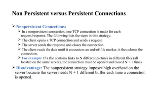 Non Persistent versus Persistent Connections
 Nonpersistent Connections:
 In a nonpersistent connection, one TCP connection is made for each
request/response. The following lists the steps in this strategy:
 The client opens a TCP connection and sends a request.
 The server sends the response and closes the connection.
 The client reads the data until it encounters an end-of-file marker; it then closes the
connection.
 For example: If a file contains links to N different pictures in different files (all
located on the same server), the connection must be opened and closed N + 1 times.
 Disadvantage: The nonpersistent strategy imposes high overhead on the
server because the server needs N + 1 different buffer each time a connection
is opened.
 