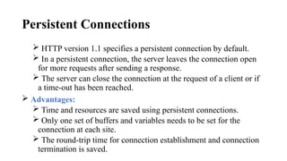 Persistent Connections
 HTTP version 1.1 specifies a persistent connection by default.
 In a persistent connection, the server leaves the connection open
for more requests after sending a response.
 The server can close the connection at the request of a client or if
a time-out has been reached.
 Advantages:
 Time and resources are saved using persistent connections.
 Only one set of buffers and variables needs to be set for the
connection at each site.
 The round-trip time for connection establishment and connection
termination is saved.
 
