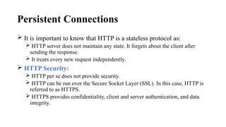 Persistent Connections
 It is important to know that HTTP is a stateless protocol as:
 HTTP server does not maintain any state. It forgets about the client after
sending the response.
 It treats every new request independently.
 HTTP Security:
 HTTP per se does not provide security.
 HTTP can be run over the Secure Socket Layer (SSL). In this case, HTTP is
referred to as HTTPS.
 HTTPS provides confidentiality, client and server authentication, and data
integrity.
 