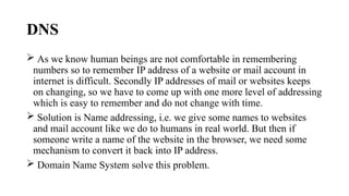 DNS
 As we know human beings are not comfortable in remembering
numbers so to remember IP address of a website or mail account in
internet is difficult. Secondly IP addresses of mail or websites keeps
on changing, so we have to come up with one more level of addressing
which is easy to remember and do not change with time.
 Solution is Name addressing, i.e. we give some names to websites
and mail account like we do to humans in real world. But then if
someone write a name of the website in the browser, we need some
mechanism to convert it back into IP address.
 Domain Name System solve this problem.
 