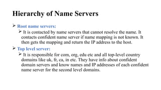 Hierarchy of Name Servers
 Root name servers:
 It is contacted by name servers that cannot resolve the name. It
contacts confident name server if name mapping is not known. It
then gets the mapping and return the IP address to the host.
 Top level server:
 It is responsible for com, org, edu etc and all top-level country
domains like uk, fr, ca, in etc. They have info about confident
domain servers and know names and IP addresses of each confident
name server for the second level domains.
 