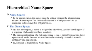Hierarchical Name Space
 Name Space:
 To be unambiguous, the names must be unique because the addresses are
unique. A name space that maps each address to a unique name can be
organized in two ways: flat or hierarchical.
 Flat Name Space:
 In a flat name space, a name is assigned to an address. A name in this space is
a sequence of characters without structure.
 The main disadvantage of a flat name space is that it cannot be used in a large
system such as the Internet because it must be centrally controlled to avoid
ambiguity and duplication.
 So, Solution is Hierarchical Name Space.
 