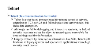 Telnet
 Telnet (Telecommunication Network):
 Telnet is a text-based protocol used for remote access to servers,
operating on TCP port 23 and following a client-server model, but
lacks data encryption.
 Although useful for debugging and interactive sessions, its lack of
security measures makes it subject to snooping and unsuitable for
transmitting sensitive information.
 Largely replaced by more secure alternatives like SSH, Telnet still
finds use in legacy systems and specialized applications where high
security is not crucial
 