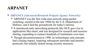ARPANET
 ARPANET (Advanced Research Projects Agency Network):
 ARPANET was the first wide-area network using packet
switching, created in the late 1960s by the U.S. Department of
Defense, and it laid the groundwork for today's internet.
 It introduced early networking protocols like NCP, gave rise to
applications like email, and was designed for research and resource
sharing, expanding to connect hundreds of institutions over time.
 Though decommissioned in 1990, its technologies and concepts
had a lasting impact, inspiring subsequent networks and internet
protocols, but initially lacked strong security measures.
 
