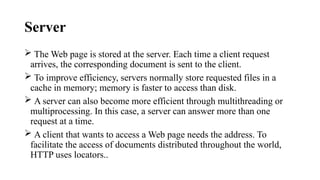 Server
 The Web page is stored at the server. Each time a client request
arrives, the corresponding document is sent to the client.
 To improve efficiency, servers normally store requested files in a
cache in memory; memory is faster to access than disk.
 A server can also become more efficient through multithreading or
multiprocessing. In this case, a server can answer more than one
request at a time.
 A client that wants to access a Web page needs the address. To
facilitate the access of documents distributed throughout the world,
HTTP uses locators..
 