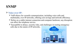 SNMP
 Voice over IP:
 VoIP allows for versatile communication, including voice calls and
multimedia, over IP networks, offering cost savings and network efficiency.
 Relies on a stable internet connection and computer hardware; any disruption
can affect the telephone service.
 Susceptible to delays, security risks, and challenges in routing emergency
calls due to the nature of IP networks.
 