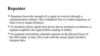 Repeater
 Repeaters boost the strength of a signal as it travels through a
communication channel, like a telephone line or a radio frequency, to
help it cover longer distances.
 In situations where signals lose power due to resistance or distance, a
repeater amplifies the signal before sending it further.
 In computer networking, repeaters operate on the physical layer of
the OSI model, as they only work with the actual signal and don't
interpret data.
 