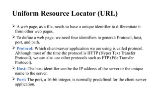Uniform Resource Locator (URL)
 A web page, as a file, needs to have a unique identifier to differentiate it
from other web pages.
 To define a web page, we need four identifiers in general: Protocol, host,
port, and path.
 Protocol: Which client-server application we are using is called protocol.
Although most of the time the protocol is HTTP (Hyper Text Transfer
Protocol), we can also use other protocols such as FTP (File Transfer
Protocol).
 Host: The host identifier can be the IP address of the server or the unique
name to the server.
 Port: The port, a 16-bit integer, is normally predefined for the client-server
application.
 