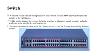 Switch
 A network switch connects multiple devices on a network and uses MAC addresses to send data
directly to the right device.
 Unlike simpler devices like repeater hubs that send data to all ports, a switch is smarter and only
sends data to the specific device it's meant for.
 The most common type of switch is for Ethernet networks, and the first one was made by Kalpana
in 1990.
 