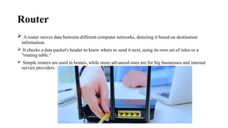 Router
 A router moves data between different computer networks, directing it based on destination
information.
 It checks a data packet's header to know where to send it next, using its own set of rules or a
"routing table.“
 Simple routers are used in homes, while more advanced ones are for big businesses and internet
service providers.
 