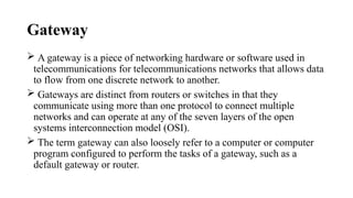 Gateway
 A gateway is a piece of networking hardware or software used in
telecommunications for telecommunications networks that allows data
to flow from one discrete network to another.
 Gateways are distinct from routers or switches in that they
communicate using more than one protocol to connect multiple
networks and can operate at any of the seven layers of the open
systems interconnection model (OSI).
 The term gateway can also loosely refer to a computer or computer
program configured to perform the tasks of a gateway, such as a
default gateway or router.
 