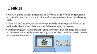 Cookies
 Cookies enable stateful interactions on the World Wide Web, allowing websites
to remember users and their activities, such as login status or items in a shopping
cart.
 Upon a client's request, the server creates a cookie containing user information
and sends it back to the client; the client's browser stores this cookie.
 During subsequent interactions, the client's browser sends the stored cookie back
to the server, allowing the server to recognize returning clients and provide a more
personalized experience.
 