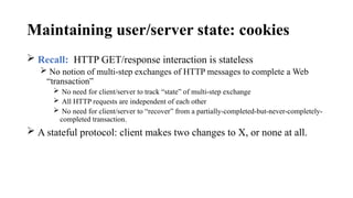 Maintaining user/server state: cookies
 Recall: HTTP GET/response interaction is stateless
 No notion of multi-step exchanges of HTTP messages to complete a Web
“transaction”
 No need for client/server to track “state” of multi-step exchange
 All HTTP requests are independent of each other
 No need for client/server to “recover” from a partially-completed-but-never-completely-
completed transaction.
 A stateful protocol: client makes two changes to X, or none at all.
 