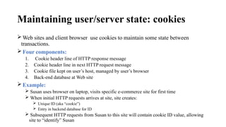 Maintaining user/server state: cookies
Web sites and client browser use cookies to maintain some state between
transactions.
Four components:
1. Cookie header line of HTTP response message
2. Cookie header line in next HTTP request message
3. Cookie file kept on user’s host, managed by user’s browser
4. Back-end database at Web site
Example:
 Susan uses browser on laptop, visits specific e-commerce site for first time
 When initial HTTP requests arrives at site, site creates:
 Unique ID (aka “cookie”)
 Entry in backend database for ID
 Subsequent HTTP requests from Susan to this site will contain cookie ID value, allowing
site to “identify” Susan
 