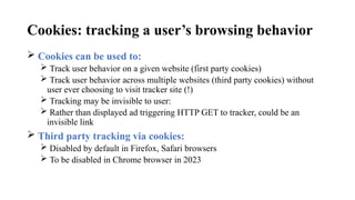 Cookies: tracking a user’s browsing behavior
 Cookies can be used to:
 Track user behavior on a given website (first party cookies)
 Track user behavior across multiple websites (third party cookies) without
user ever choosing to visit tracker site (!)
 Tracking may be invisible to user:
 Rather than displayed ad triggering HTTP GET to tracker, could be an
invisible link
 Third party tracking via cookies:
 Disabled by default in Firefox, Safari browsers
 To be disabled in Chrome browser in 2023
 