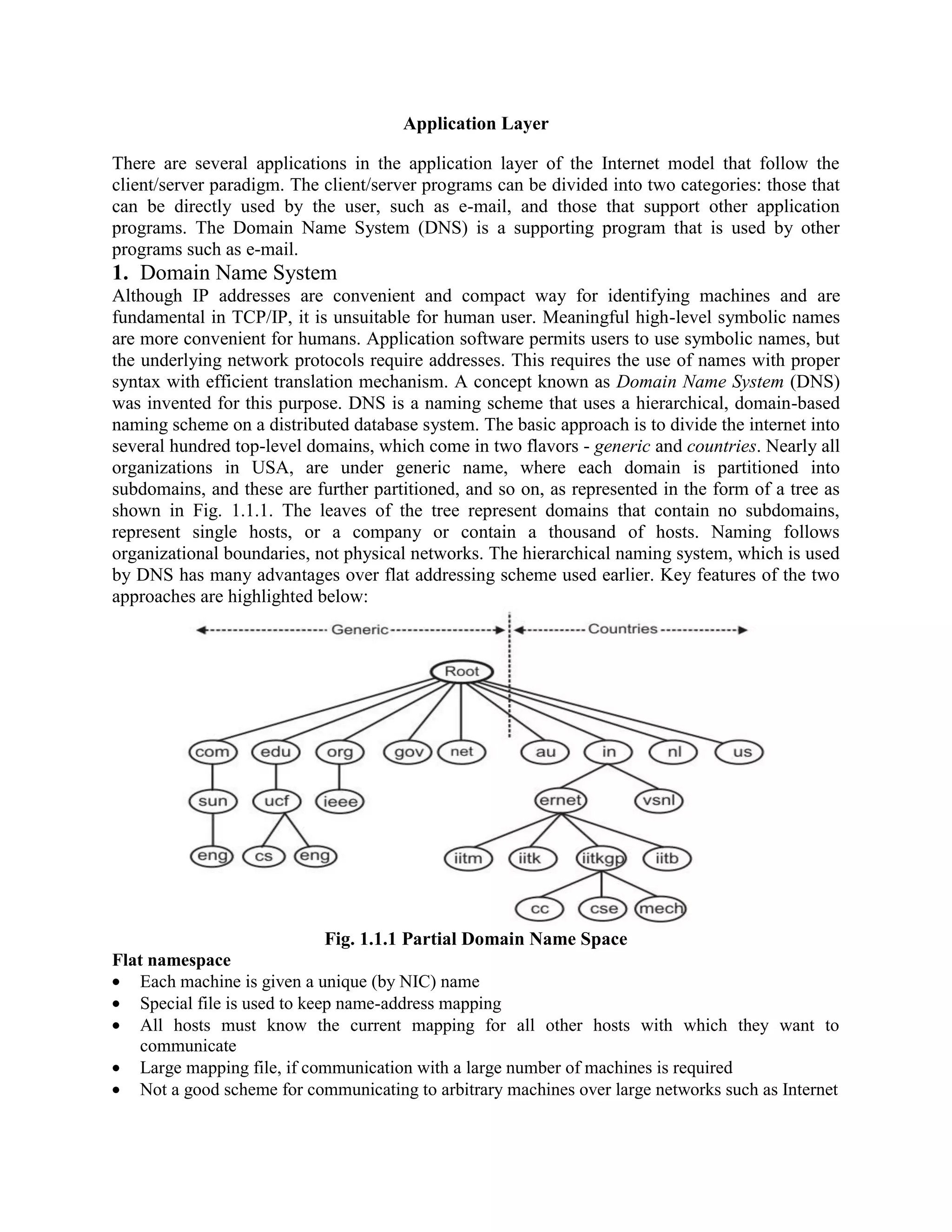 Application Layer There are several applications in the application layer of the Internet model that follow the client/server paradigm. The client/server programs can be divided into two categories: those that can be directly used by the user, such as e-mail, and those that support other application programs. The Domain Name System (DNS) is a supporting program that is used by other programs such as e-mail. 1. Domain Name System Although IP addresses are convenient and compact way for identifying machines and are fundamental in TCP/IP, it is unsuitable for human user. Meaningful high-level symbolic names are more convenient for humans. Application software permits users to use symbolic names, but the underlying network protocols require addresses. This requires the use of names with proper syntax with efficient translation mechanism. A concept known as Domain Name System (DNS) was invented for this purpose. DNS is a naming scheme that uses a hierarchical, domain-based naming scheme on a distributed database system. The basic approach is to divide the internet into several hundred top-level domains, which come in two flavors - generic and countries. Nearly all organizations in USA, are under generic name, where each domain is partitioned into subdomains, and these are further partitioned, and so on, as represented in the form of a tree as shown in Fig. 1.1.1. The leaves of the tree represent domains that contain no subdomains, represent single hosts, or a company or contain a thousand of hosts. Naming follows organizational boundaries, not physical networks. The hierarchical naming system, which is used by DNS has many advantages over flat addressing scheme used earlier. Key features of the two approaches are highlighted below: Fig. 1.1.1 Partial Domain Name Space Flat namespace Each machine is given a unique (by NIC) name Special file is used to keep name-address mapping All hosts must know the current mapping for all other hosts with which they want to communicate Large mapping file, if communication with a large number of machines is required Not a good scheme for communicating to arbitrary machines over large networks such as Internet 