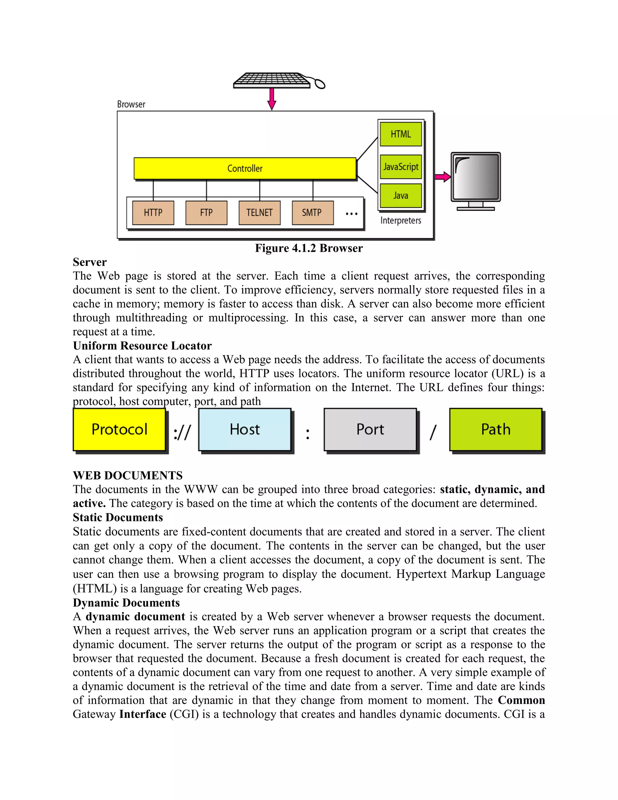Figure 4.1.2 Browser Server The Web page is stored at the server. Each time a client request arrives, the corresponding document is sent to the client. To improve efficiency, servers normally store requested files in a cache in memory; memory is faster to access than disk. A server can also become more efficient through multithreading or multiprocessing. In this case, a server can answer more than one request at a time. Uniform Resource Locator A client that wants to access a Web page needs the address. To facilitate the access of documents distributed throughout the world, HTTP uses locators. The uniform resource locator (URL) is a standard for specifying any kind of information on the Internet. The URL defines four things: protocol, host computer, port, and path WEB DOCUMENTS The documents in the WWW can be grouped into three broad categories: static, dynamic, and active. The category is based on the time at which the contents of the document are determined. Static Documents Static documents are fixed-content documents that are created and stored in a server. The client can get only a copy of the document. The contents in the server can be changed, but the user cannot change them. When a client accesses the document, a copy of the document is sent. The user can then use a browsing program to display the document. Hypertext Markup Language (HTML) is a language for creating Web pages. Dynamic Documents A dynamic document is created by a Web server whenever a browser requests the document. When a request arrives, the Web server runs an application program or a script that creates the dynamic document. The server returns the output of the program or script as a response to the browser that requested the document. Because a fresh document is created for each request, the contents of a dynamic document can vary from one request to another. A very simple example of a dynamic document is the retrieval of the time and date from a server. Time and date are kinds of information that are dynamic in that they change from moment to moment. The Common Gateway Interface (CGI) is a technology that creates and handles dynamic documents. CGI is a 