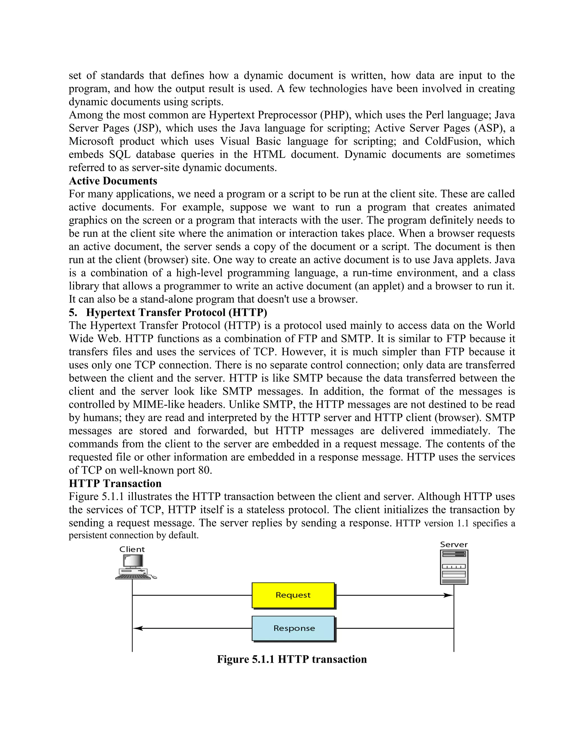 set of standards that defines how a dynamic document is written, how data are input to the program, and how the output result is used. A few technologies have been involved in creating dynamic documents using scripts. Among the most common are Hypertext Preprocessor (PHP), which uses the Perl language; Java Server Pages (JSP), which uses the Java language for scripting; Active Server Pages (ASP), a Microsoft product which uses Visual Basic language for scripting; and ColdFusion, which embeds SQL database queries in the HTML document. Dynamic documents are sometimes referred to as server-site dynamic documents. Active Documents For many applications, we need a program or a script to be run at the client site. These are called active documents. For example, suppose we want to run a program that creates animated graphics on the screen or a program that interacts with the user. The program definitely needs to be run at the client site where the animation or interaction takes place. When a browser requests an active document, the server sends a copy of the document or a script. The document is then run at the client (browser) site. One way to create an active document is to use Java applets. Java is a combination of a high-level programming language, a run-time environment, and a class library that allows a programmer to write an active document (an applet) and a browser to run it. It can also be a stand-alone program that doesn't use a browser. 5. Hypertext Transfer Protocol (HTTP) The Hypertext Transfer Protocol (HTTP) is a protocol used mainly to access data on the World Wide Web. HTTP functions as a combination of FTP and SMTP. It is similar to FTP because it transfers files and uses the services of TCP. However, it is much simpler than FTP because it uses only one TCP connection. There is no separate control connection; only data are transferred between the client and the server. HTTP is like SMTP because the data transferred between the client and the server look like SMTP messages. In addition, the format of the messages is controlled by MIME-like headers. Unlike SMTP, the HTTP messages are not destined to be read by humans; they are read and interpreted by the HTTP server and HTTP client (browser). SMTP messages are stored and forwarded, but HTTP messages are delivered immediately. The commands from the client to the server are embedded in a request message. The contents of the requested file or other information are embedded in a response message. HTTP uses the services of TCP on well-known port 80. HTTP Transaction Figure 5.1.1 illustrates the HTTP transaction between the client and server. Although HTTP uses the services of TCP, HTTP itself is a stateless protocol. The client initializes the transaction by sending a request message. The server replies by sending a response. HTTP version 1.1 specifies a persistent connection by default. Figure 5.1.1 HTTP transaction 