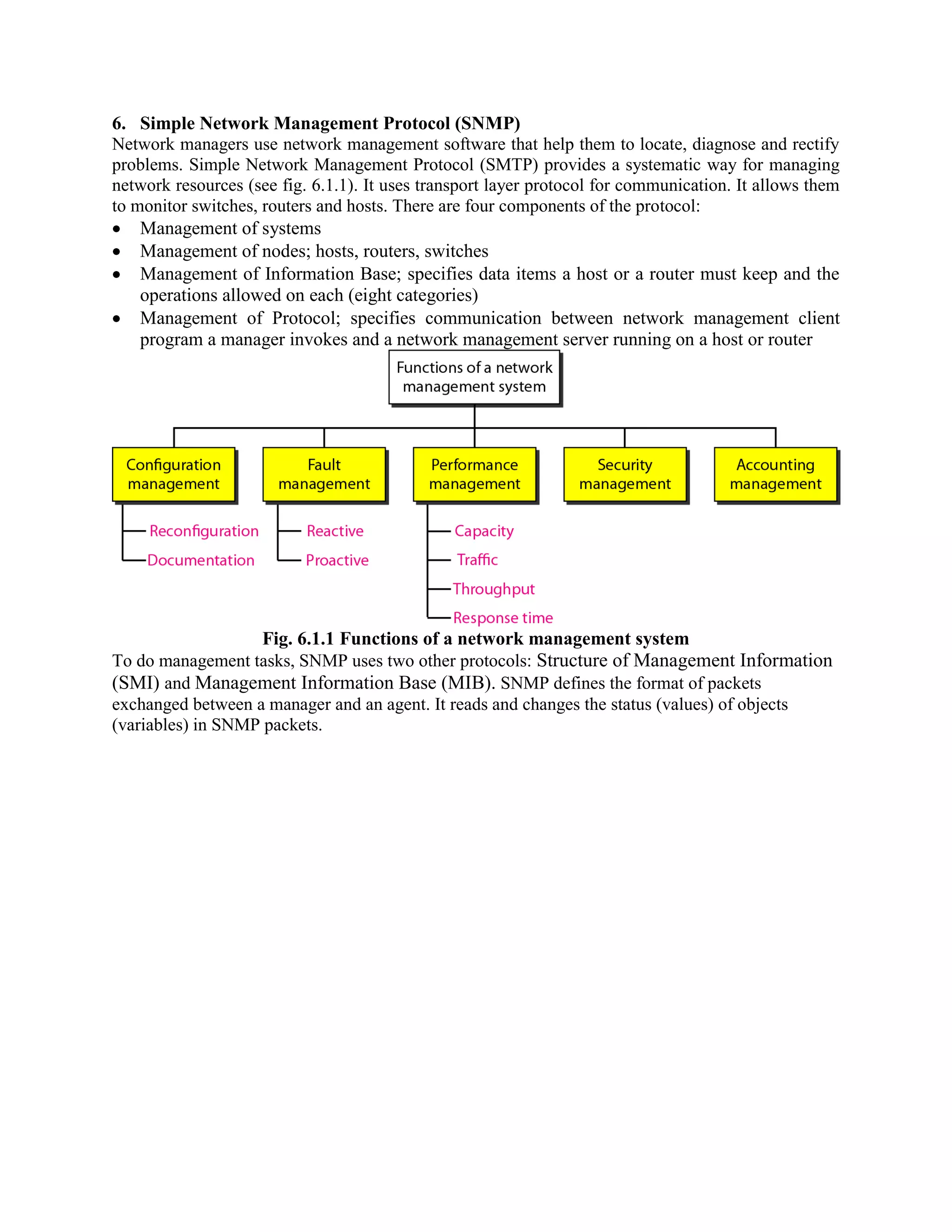 6. Simple Network Management Protocol (SNMP) Network managers use network management software that help them to locate, diagnose and rectify problems. Simple Network Management Protocol (SMTP) provides a systematic way for managing network resources (see fig. 6.1.1). It uses transport layer protocol for communication. It allows them to monitor switches, routers and hosts. There are four components of the protocol: Management of systems Management of nodes; hosts, routers, switches Management of Information Base; specifies data items a host or a router must keep and the operations allowed on each (eight categories) Management of Protocol; specifies communication between network management client program a manager invokes and a network management server running on a host or router Fig. 6.1.1 Functions of a network management system To do management tasks, SNMP uses two other protocols: Structure of Management Information (SMI) and Management Information Base (MIB). SNMP defines the format of packets exchanged between a manager and an agent. It reads and changes the status (values) of objects (variables) in SNMP packets. 