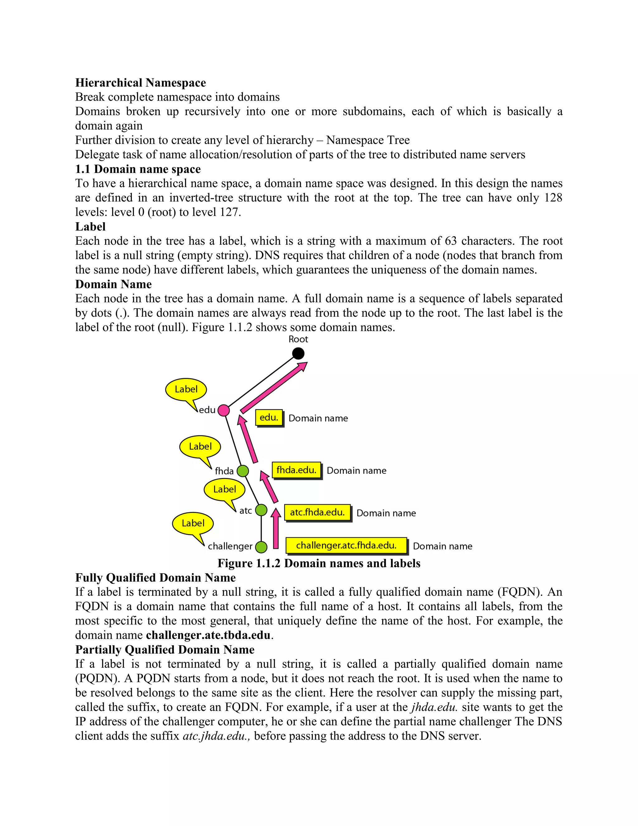 Hierarchical Namespace Break complete namespace into domains Domains broken up recursively into one or more subdomains, each of which is basically a domain again Further division to create any level of hierarchy – Namespace Tree Delegate task of name allocation/resolution of parts of the tree to distributed name servers 1.1 Domain name space To have a hierarchical name space, a domain name space was designed. In this design the names are defined in an inverted-tree structure with the root at the top. The tree can have only 128 levels: level 0 (root) to level 127. Label Each node in the tree has a label, which is a string with a maximum of 63 characters. The root label is a null string (empty string). DNS requires that children of a node (nodes that branch from the same node) have different labels, which guarantees the uniqueness of the domain names. Domain Name Each node in the tree has a domain name. A full domain name is a sequence of labels separated by dots (.). The domain names are always read from the node up to the root. The last label is the label of the root (null). Figure 1.1.2 shows some domain names. Figure 1.1.2 Domain names and labels Fully Qualified Domain Name If a label is terminated by a null string, it is called a fully qualified domain name (FQDN). An FQDN is a domain name that contains the full name of a host. It contains all labels, from the most specific to the most general, that uniquely define the name of the host. For example, the domain name challenger.ate.tbda.edu. Partially Qualified Domain Name If a label is not terminated by a null string, it is called a partially qualified domain name (PQDN). A PQDN starts from a node, but it does not reach the root. It is used when the name to be resolved belongs to the same site as the client. Here the resolver can supply the missing part, called the suffix, to create an FQDN. For example, if a user at the jhda.edu. site wants to get the IP address of the challenger computer, he or she can define the partial name challenger The DNS client adds the suffix atc.jhda.edu., before passing the address to the DNS server. 