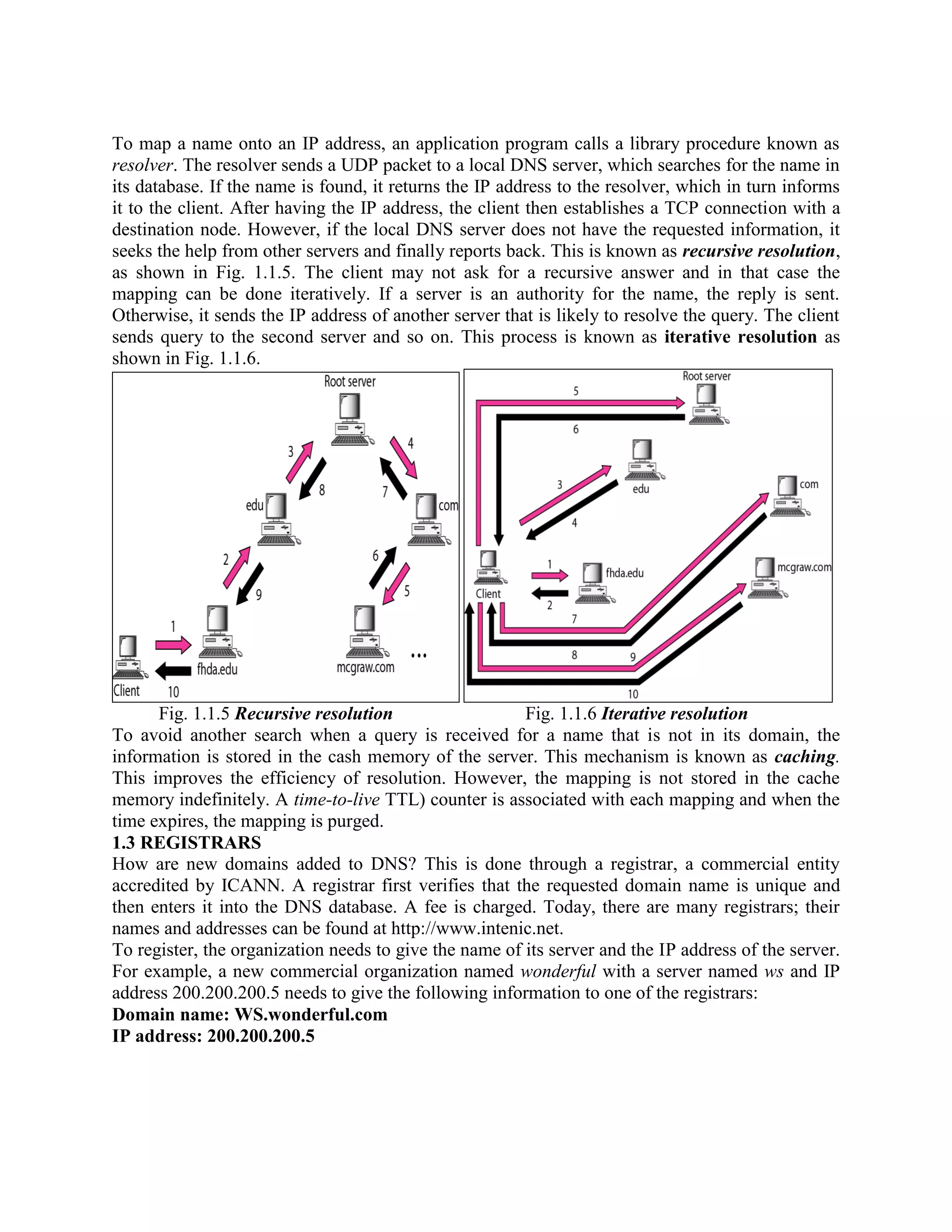 To map a name onto an IP address, an application program calls a library procedure known as resolver. The resolver sends a UDP packet to a local DNS server, which searches for the name in its database. If the name is found, it returns the IP address to the resolver, which in turn informs it to the client. After having the IP address, the client then establishes a TCP connection with a destination node. However, if the local DNS server does not have the requested information, it seeks the help from other servers and finally reports back. This is known as recursive resolution, as shown in Fig. 1.1.5. The client may not ask for a recursive answer and in that case the mapping can be done iteratively. If a server is an authority for the name, the reply is sent. Otherwise, it sends the IP address of another server that is likely to resolve the query. The client sends query to the second server and so on. This process is known as iterative resolution as shown in Fig. 1.1.6. Fig. 1.1.5 Recursive resolution Fig. 1.1.6 Iterative resolution To avoid another search when a query is received for a name that is not in its domain, the information is stored in the cash memory of the server. This mechanism is known as caching. This improves the efficiency of resolution. However, the mapping is not stored in the cache memory indefinitely. A time-to-live TTL) counter is associated with each mapping and when the time expires, the mapping is purged. 1.3 REGISTRARS How are new domains added to DNS? This is done through a registrar, a commercial entity accredited by ICANN. A registrar first verifies that the requested domain name is unique and then enters it into the DNS database. A fee is charged. Today, there are many registrars; their names and addresses can be found at http://www.intenic.net. To register, the organization needs to give the name of its server and the IP address of the server. For example, a new commercial organization named wonderful with a server named ws and IP address 200.200.200.5 needs to give the following information to one of the registrars: Domain name: WS.wonderful.com IP address: 200.200.200.5 