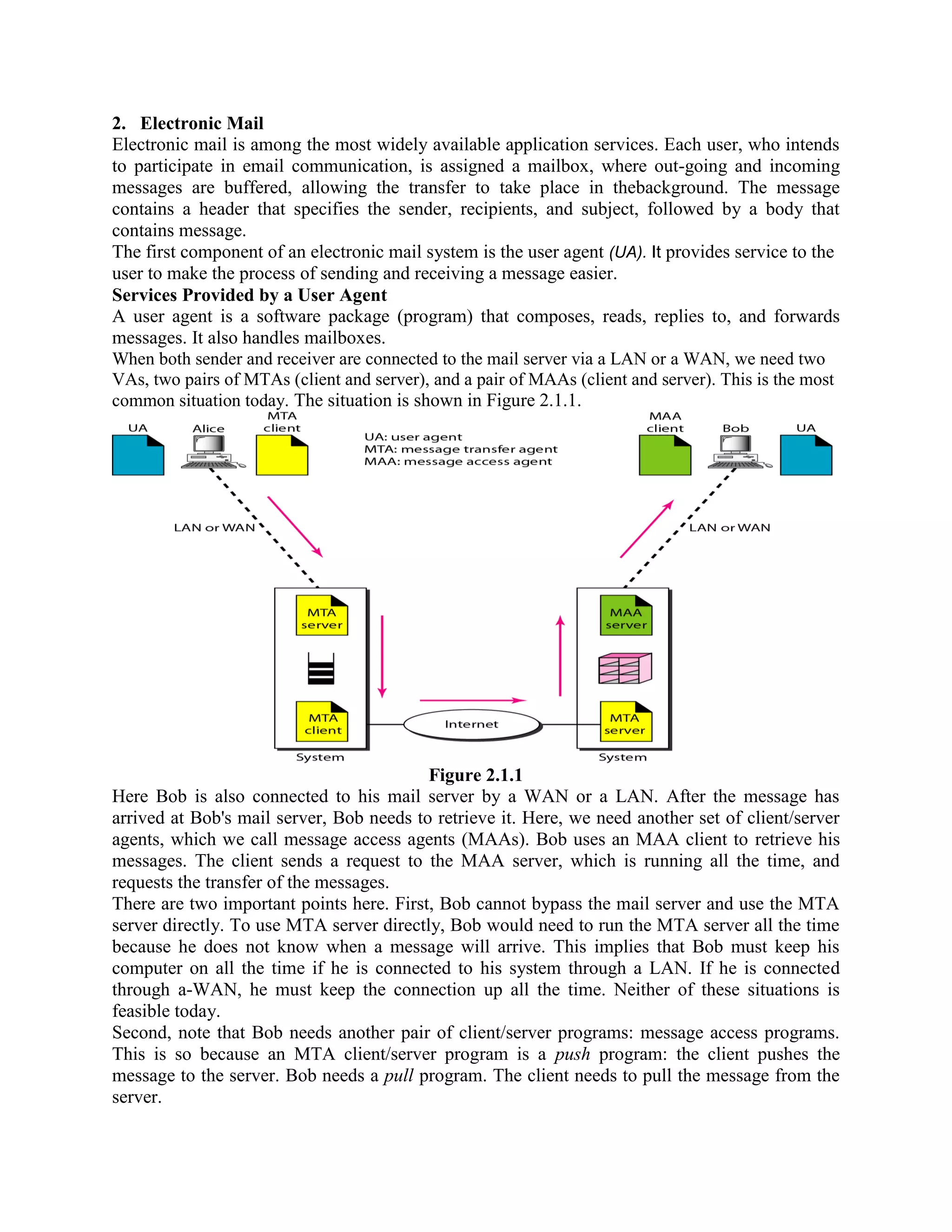 2. Electronic Mail Electronic mail is among the most widely available application services. Each user, who intends to participate in email communication, is assigned a mailbox, where out-going and incoming messages are buffered, allowing the transfer to take place in thebackground. The message contains a header that specifies the sender, recipients, and subject, followed by a body that contains message. The first component of an electronic mail system is the user agent (UA). It provides service to the user to make the process of sending and receiving a message easier. Services Provided by a User Agent A user agent is a software package (program) that composes, reads, replies to, and forwards messages. It also handles mailboxes. When both sender and receiver are connected to the mail server via a LAN or a WAN, we need two VAs, two pairs of MTAs (client and server), and a pair of MAAs (client and server). This is the most common situation today. The situation is shown in Figure 2.1.1. Figure 2.1.1 Here Bob is also connected to his mail server by a WAN or a LAN. After the message has arrived at Bob's mail server, Bob needs to retrieve it. Here, we need another set of client/server agents, which we call message access agents (MAAs). Bob uses an MAA client to retrieve his messages. The client sends a request to the MAA server, which is running all the time, and requests the transfer of the messages. There are two important points here. First, Bob cannot bypass the mail server and use the MTA server directly. To use MTA server directly, Bob would need to run the MTA server all the time because he does not know when a message will arrive. This implies that Bob must keep his computer on all the time if he is connected to his system through a LAN. If he is connected through a-WAN, he must keep the connection up all the time. Neither of these situations is feasible today. Second, note that Bob needs another pair of client/server programs: message access programs. This is so because an MTA client/server program is a push program: the client pushes the message to the server. Bob needs a pull program. The client needs to pull the message from the server. 