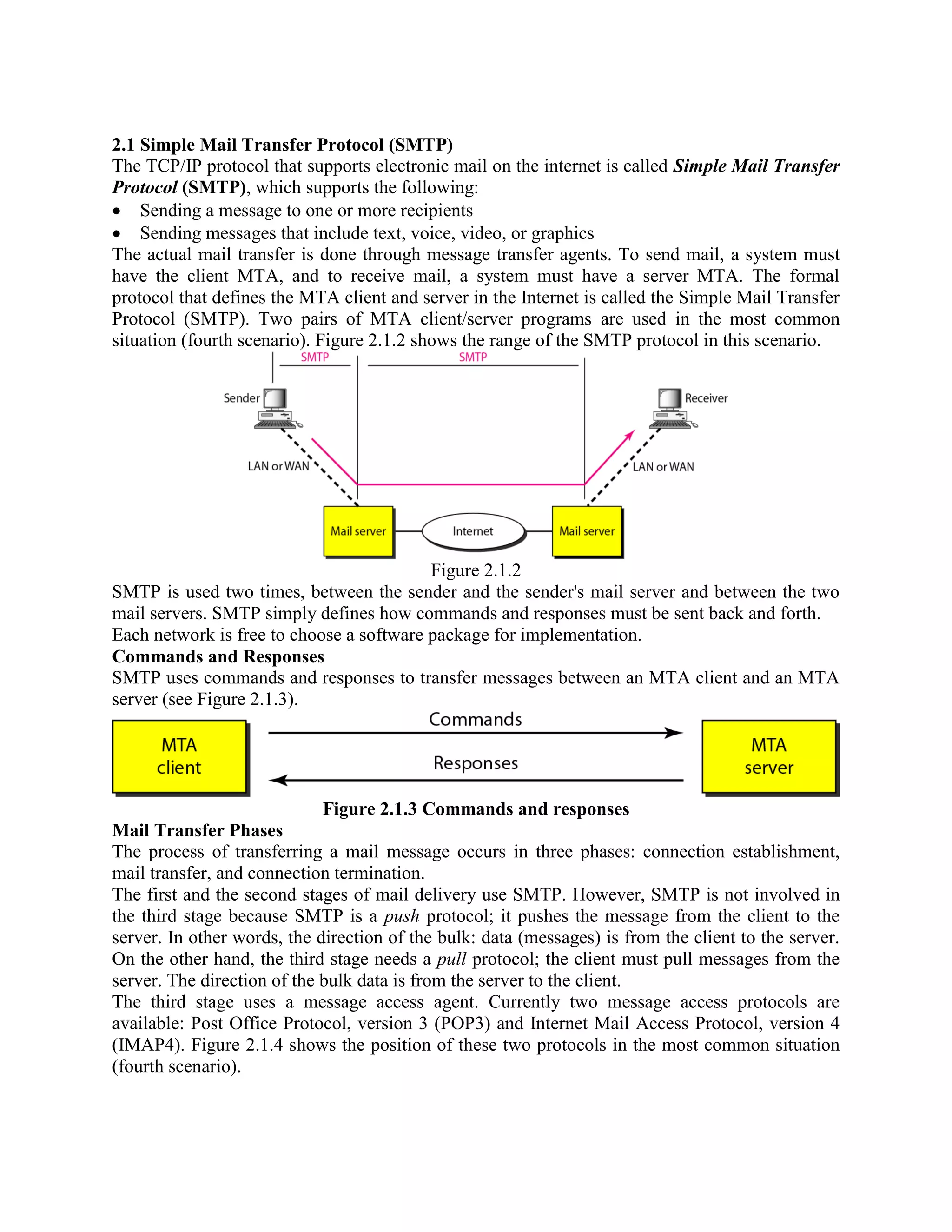 2.1 Simple Mail Transfer Protocol (SMTP) The TCP/IP protocol that supports electronic mail on the internet is called Simple Mail Transfer Protocol (SMTP), which supports the following: Sending a message to one or more recipients Sending messages that include text, voice, video, or graphics The actual mail transfer is done through message transfer agents. To send mail, a system must have the client MTA, and to receive mail, a system must have a server MTA. The formal protocol that defines the MTA client and server in the Internet is called the Simple Mail Transfer Protocol (SMTP). Two pairs of MTA client/server programs are used in the most common situation (fourth scenario). Figure 2.1.2 shows the range of the SMTP protocol in this scenario. Figure 2.1.2 SMTP is used two times, between the sender and the sender's mail server and between the two mail servers. SMTP simply defines how commands and responses must be sent back and forth. Each network is free to choose a software package for implementation. Commands and Responses SMTP uses commands and responses to transfer messages between an MTA client and an MTA server (see Figure 2.1.3). Figure 2.1.3 Commands and responses Mail Transfer Phases The process of transferring a mail message occurs in three phases: connection establishment, mail transfer, and connection termination. The first and the second stages of mail delivery use SMTP. However, SMTP is not involved in the third stage because SMTP is a push protocol; it pushes the message from the client to the server. In other words, the direction of the bulk: data (messages) is from the client to the server. On the other hand, the third stage needs a pull protocol; the client must pull messages from the server. The direction of the bulk data is from the server to the client. The third stage uses a message access agent. Currently two message access protocols are available: Post Office Protocol, version 3 (POP3) and Internet Mail Access Protocol, version 4 (IMAP4). Figure 2.1.4 shows the position of these two protocols in the most common situation (fourth scenario). 