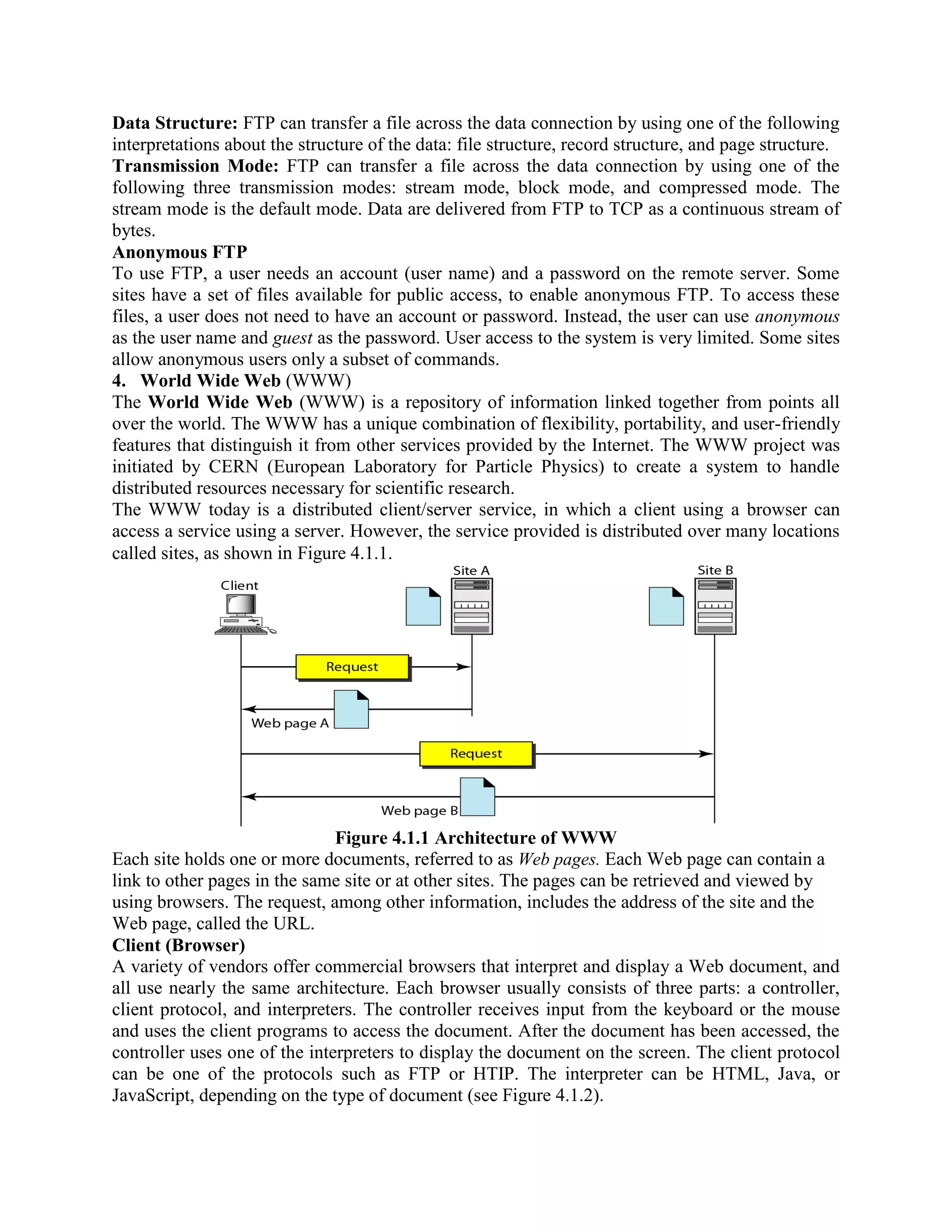 Data Structure: FTP can transfer a file across the data connection by using one of the following interpretations about the structure of the data: file structure, record structure, and page structure. Transmission Mode: FTP can transfer a file across the data connection by using one of the following three transmission modes: stream mode, block mode, and compressed mode. The stream mode is the default mode. Data are delivered from FTP to TCP as a continuous stream of bytes. Anonymous FTP To use FTP, a user needs an account (user name) and a password on the remote server. Some sites have a set of files available for public access, to enable anonymous FTP. To access these files, a user does not need to have an account or password. Instead, the user can use anonymous as the user name and guest as the password. User access to the system is very limited. Some sites allow anonymous users only a subset of commands. 4. World Wide Web (WWW) The World Wide Web (WWW) is a repository of information linked together from points all over the world. The WWW has a unique combination of flexibility, portability, and user-friendly features that distinguish it from other services provided by the Internet. The WWW project was initiated by CERN (European Laboratory for Particle Physics) to create a system to handle distributed resources necessary for scientific research. The WWW today is a distributed client/server service, in which a client using a browser can access a service using a server. However, the service provided is distributed over many locations called sites, as shown in Figure 4.1.1. Figure 4.1.1 Architecture of WWW Each site holds one or more documents, referred to as Web pages. Each Web page can contain a link to other pages in the same site or at other sites. The pages can be retrieved and viewed by using browsers. The request, among other information, includes the address of the site and the Web page, called the URL. Client (Browser) A variety of vendors offer commercial browsers that interpret and display a Web document, and all use nearly the same architecture. Each browser usually consists of three parts: a controller, client protocol, and interpreters. The controller receives input from the keyboard or the mouse and uses the client programs to access the document. After the document has been accessed, the controller uses one of the interpreters to display the document on the screen. The client protocol can be one of the protocols such as FTP or HTIP. The interpreter can be HTML, Java, or JavaScript, depending on the type of document (see Figure 4.1.2). 