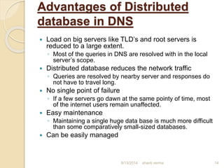 Advantages of Distributed
database in DNS
 Load on big servers like TLD’s and root servers is
reduced to a large extent.
◦ Most of the queries in DNS are resolved with in the local
server’s scope.
 Distributed database reduces the network traffic
◦ Queries are resolved by nearby server and responses do
not have to travel long.
 No single point of failure
◦ If a few servers go dawn at the same pointy of time, most
of the internet users remain unaffected.
 Easy maintenance
◦ Maintaining a single huge data base is much more difficult
than some comparatively small-sized databases.
 Can be easily managed
shanti verma 148/13/2014
 
