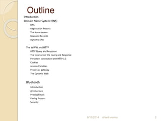 Outline
Introduction
Domain Name System (DNS)
DNS
Registration Process
The Name servers
Resource Records
Dynamic DNS
The WWW and HTTP
HTTP Query and Response
The structure of the Query and Response
Persistent connection with HTTP 1.1
Cookies
session Variables
Proxies as gateway
The Dynamic Web
Bluetooth
Introduction
Architecture
Protocol Stack
Pairing Process
Security
8/13/2014 shanti verma 2
 