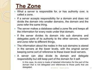 The Zone
 What a server is responsible for, or has authority over, is
called a zone.
 If a server accepts responsibility for a domain and does not
divide the domain into smaller domains, the domain and the
zone refer the same thing.
 The server makes a database called a zone file and keeps all
the information for every node under that domain.
 If the server divides its domain into sub domains and
delegates parts of its authority to the other servers, domain
and zone refer to different things.
 The information about the nodes in the sub domains is stored
in the servers at the lower levels, with the original server
keeping some sort of reference to these lower level servers.
 A server can also divide its domain and delegate
responsibility but still keep part of the domain for it self.
 In this case, its zone is made of detailed information for the part of the
domain that is not delegated and references to those parts that are
delegated. shanti verma 218/13/2014
 