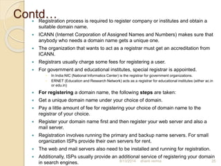 Contd… Registration process is required to register company or institutes and obtain a
suitable domain name.
 ICANN (Internet Corporation of Assigned Names and Numbers) makes sure that
anybody who needs a domain name gets a unique one.
 The organization that wants to act as a registrar must get an accreditation from
ICANN.
 Registrars usually charge some fees for registering a user.
 For government and educational institutes, special registrar is appointed.
 In India NIC (National Informatics Center) is the registrar for government organizations.
 ERNET (Education and Research Network) acts as a registrar for educational institutes (either ac.in
or edu.in)
 For registering a domain name, the following steps are taken:
 Get a unique domain name under your choice of domain.
 Pay a little amount of fee for registering your choice of domain name to the
registrar of your choice.
 Register your domain name first and then register your web server and also a
mail server.
 Registration involves running the primary and backup name servers. For small
organization ISPs provide their own servers for rent.
 The web and mail servers also need to be installed and running for registration.
 Additionally, ISPs usually provide an additional service of registering your domain
in search engines. shanti verma 258/13/2014
 